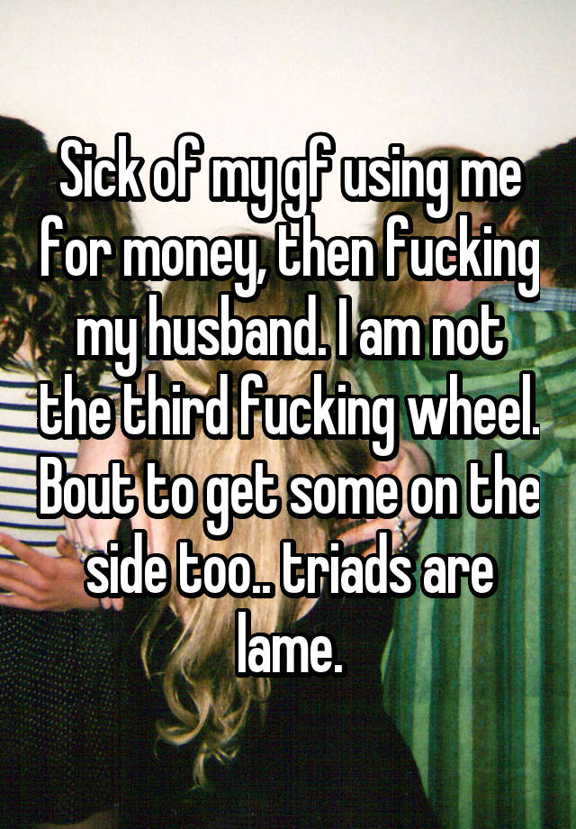 Sick of my gf using me for money, then fucking my husband. I am not the third fucking wheel. Bout to get some on the side too.. triads are lame.