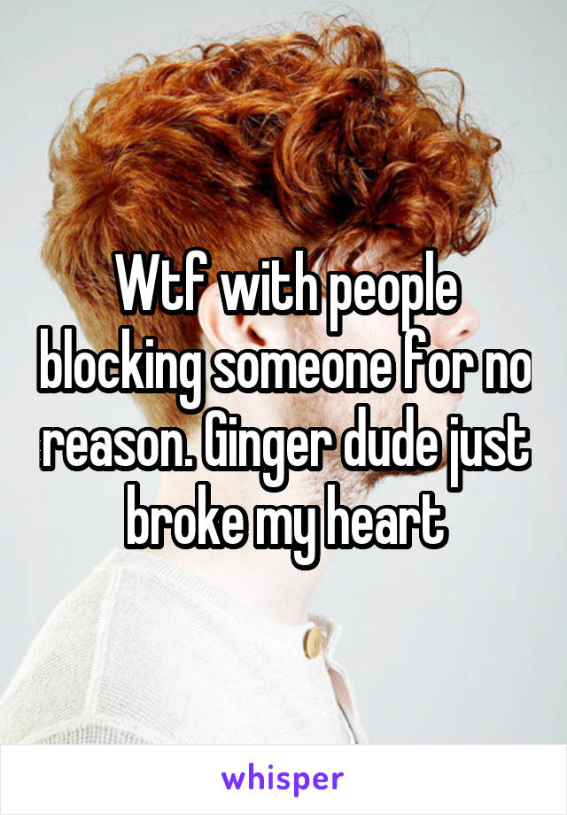 Wtf with people blocking someone for no reason. Ginger dude just broke my heart