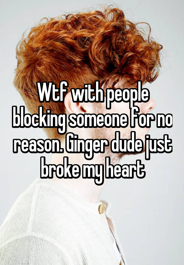 Wtf with people blocking someone for no reason. Ginger dude just broke my heart