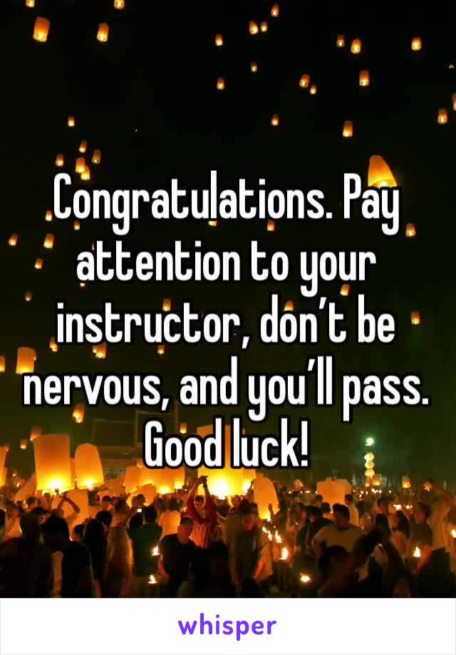 Congratulations. Pay attention to your instructor, don’t be nervous, and you’ll pass. Good luck!