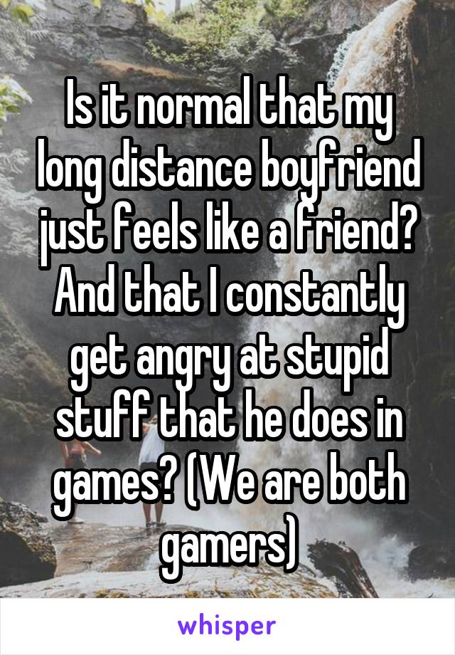 Is it normal that my long distance boyfriend just feels like a friend? And that I constantly get angry at stupid stuff that he does in games? (We are both gamers)