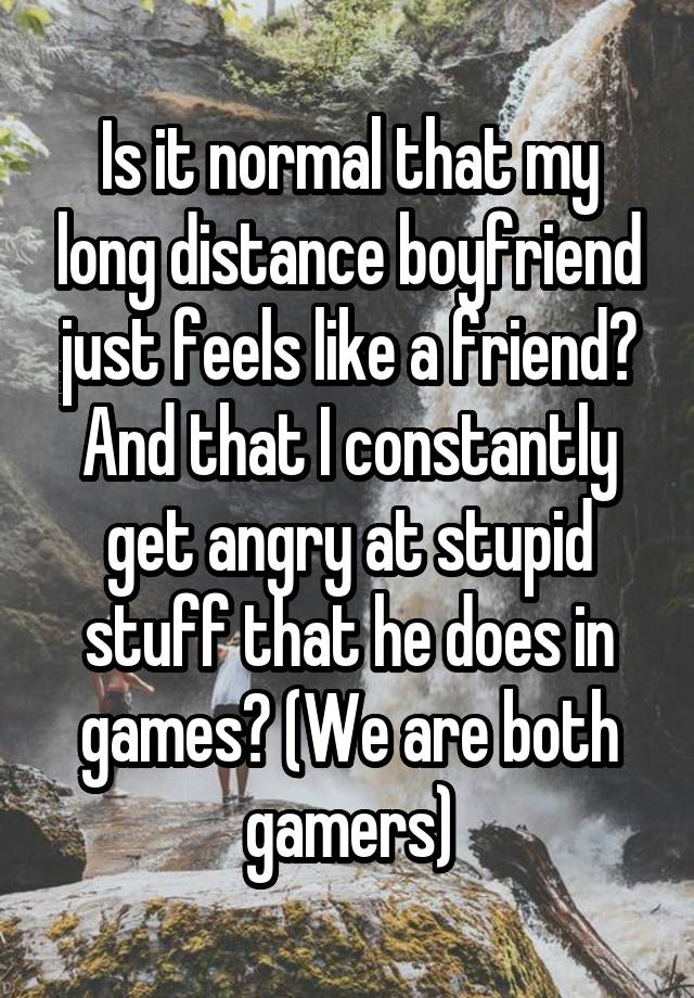 Is it normal that my long distance boyfriend just feels like a friend? And that I constantly get angry at stupid stuff that he does in games? (We are both gamers)