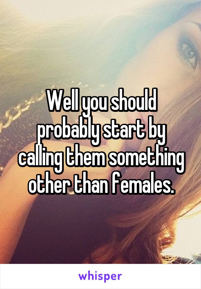 Well you should probably start by calling them something other than females.