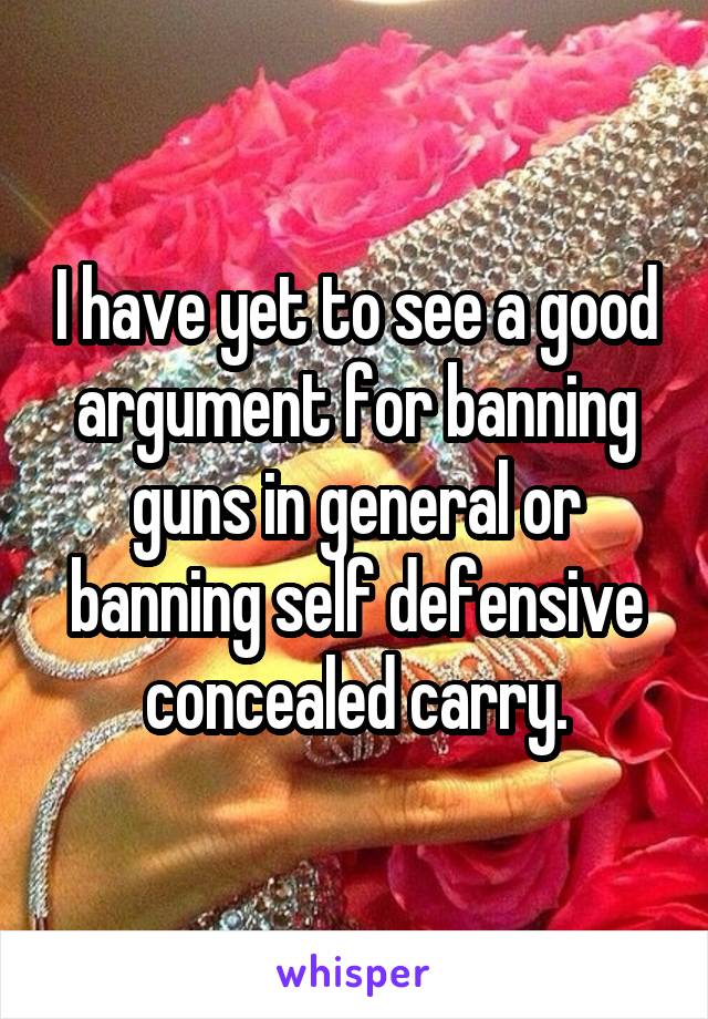 I have yet to see a good argument for banning guns in general or banning self defensive concealed carry.