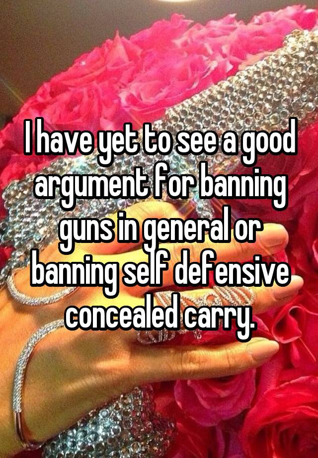 I have yet to see a good argument for banning guns in general or banning self defensive concealed carry.