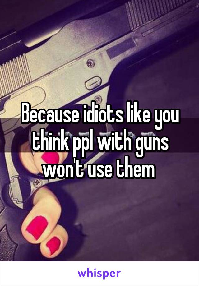 Because idiots like you think ppl with guns won't use them 