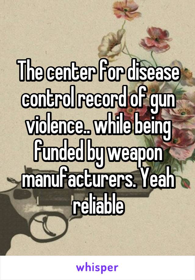 The center for disease control record of gun violence.. while being funded by weapon manufacturers. Yeah reliable