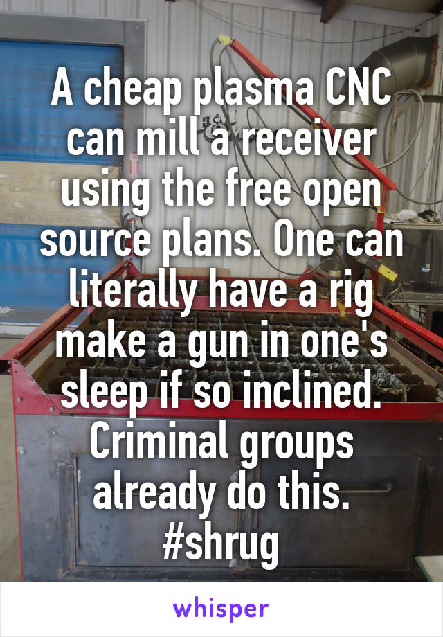 A cheap plasma CNC can mill a receiver using the free open source plans. One can literally have a rig make a gun in one's sleep if so inclined. Criminal groups already do this.
#shrug