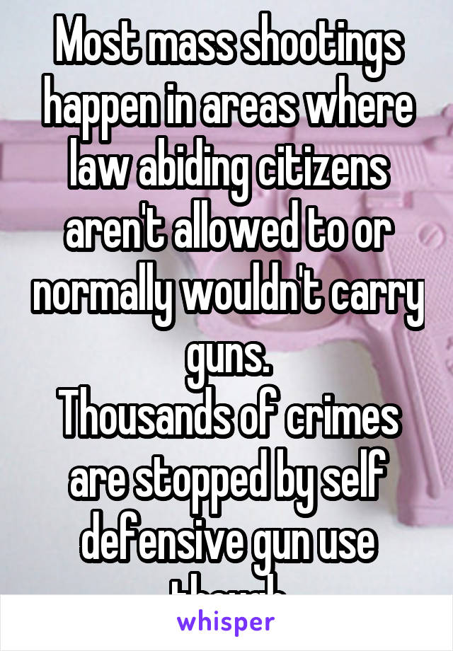 Most mass shootings happen in areas where law abiding citizens aren't allowed to or normally wouldn't carry guns.
Thousands of crimes are stopped by self defensive gun use though