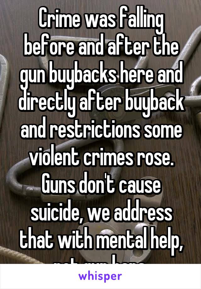 Crime was falling before and after the gun buybacks here and directly after buyback and restrictions some violent crimes rose.
Guns don't cause suicide, we address that with mental help, not gun bans.