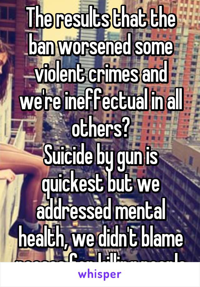 The results that the ban worsened some violent crimes and we're ineffectual in all others?
Suicide by gun is quickest but we addressed mental health, we didn't blame nooses for killing people