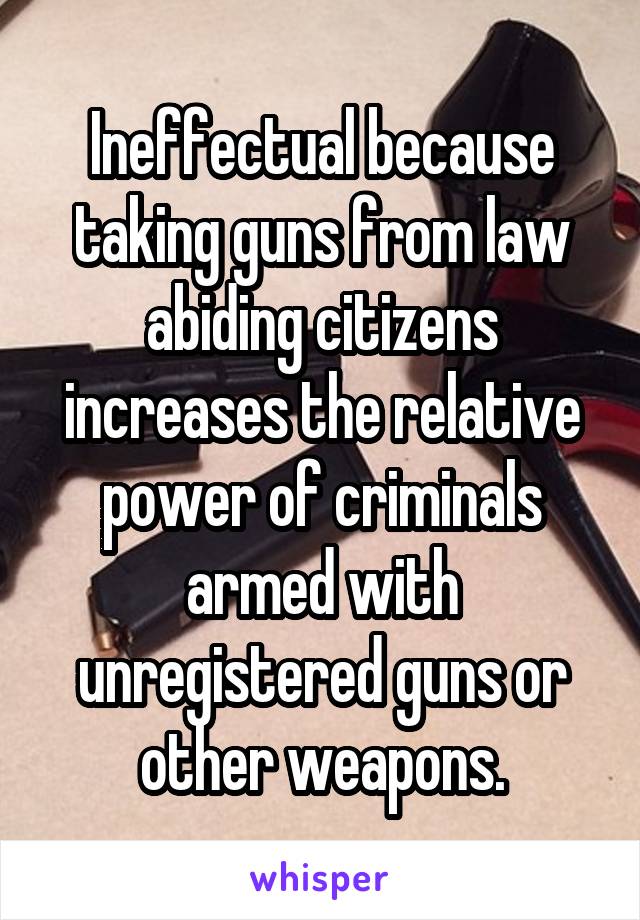 Ineffectual because taking guns from law abiding citizens increases the relative power of criminals armed with unregistered guns or other weapons.