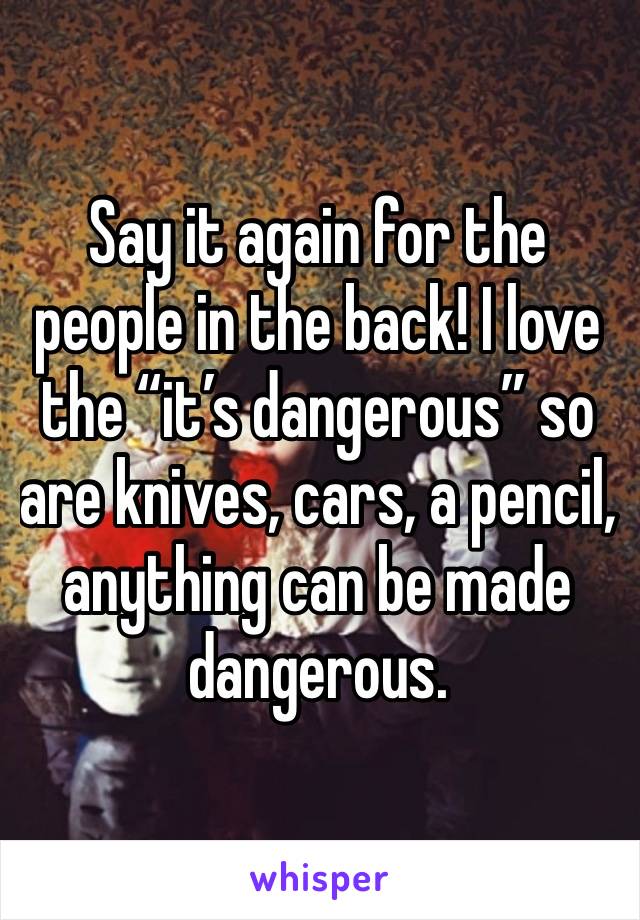 Say it again for the people in the back! I love the “it’s dangerous” so are knives, cars, a pencil, anything can be made dangerous. 