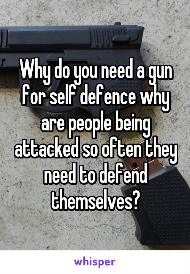 Why do you need a gun for self defence why are people being attacked so often they need to defend themselves?