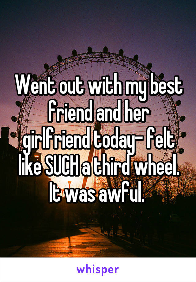 Went out with my best friend and her girlfriend today- felt like SUCH a third wheel. It was awful. 