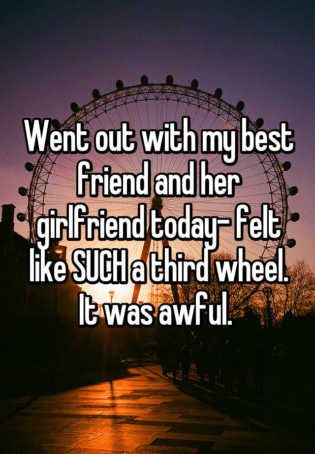 Went out with my best friend and her girlfriend today- felt like SUCH a third wheel. It was awful. 