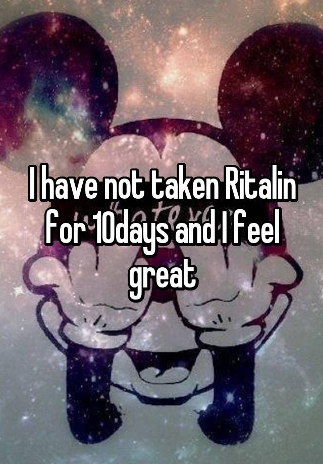 I have not taken Ritalin for 10days and I feel great