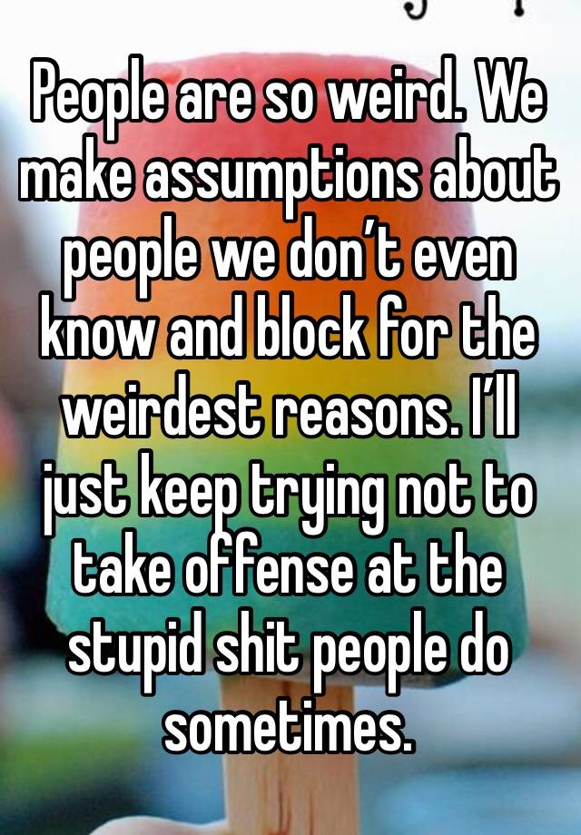 People are so weird. We make assumptions about people we don’t even know and block for the weirdest reasons. I’ll just keep trying not to take offense at the stupid shit people do sometimes.