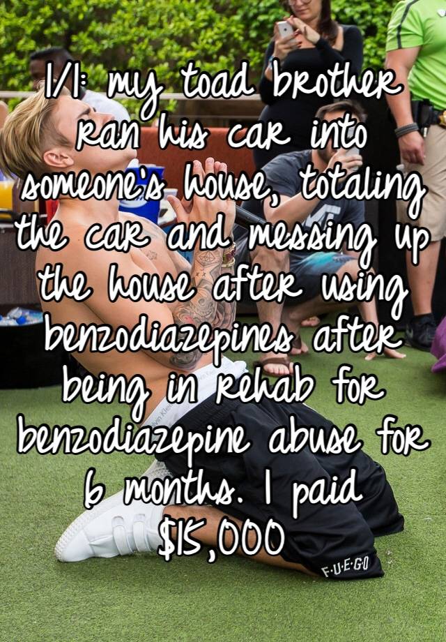 1/1: my toad brother ran his car into someone’s house, totaling the car and messing up the house after using benzodiazepines after being in rehab for benzodiazepine abuse for 6 months. I paid $15,000 