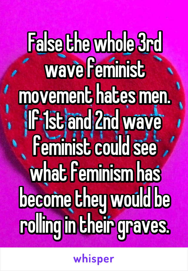 False the whole 3rd wave feminist movement hates men. If 1st and 2nd wave feminist could see what feminism has become they would be rolling in their graves.