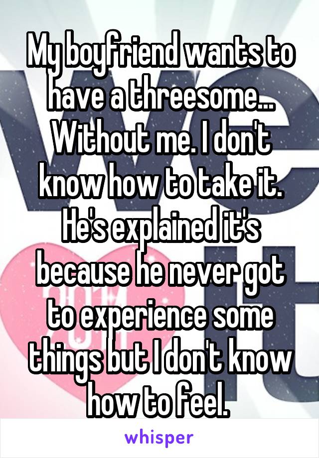 My boyfriend wants to have a threesome... Without me. I don't know how to take it. He's explained it's because he never got to experience some things but I don't know how to feel. 