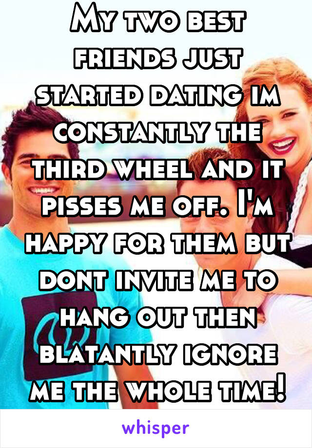 My two best friends just started dating im constantly the third wheel and it pisses me off. I'm happy for them but dont invite me to hang out then blatantly ignore me the whole time! Its fucking rude