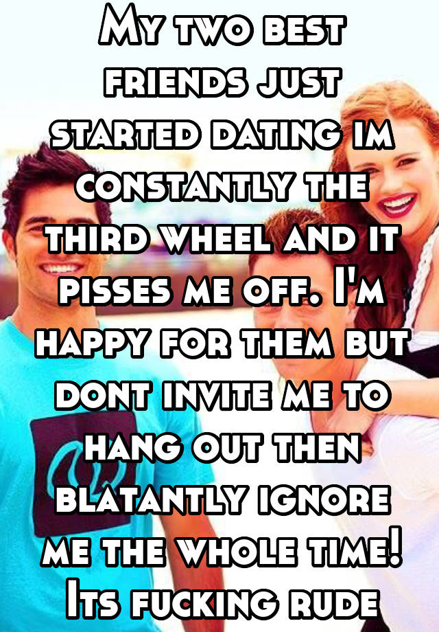 My two best friends just started dating im constantly the third wheel and it pisses me off. I'm happy for them but dont invite me to hang out then blatantly ignore me the whole time! Its fucking rude