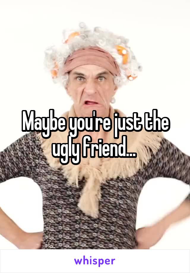 Maybe you're just the ugly friend... 