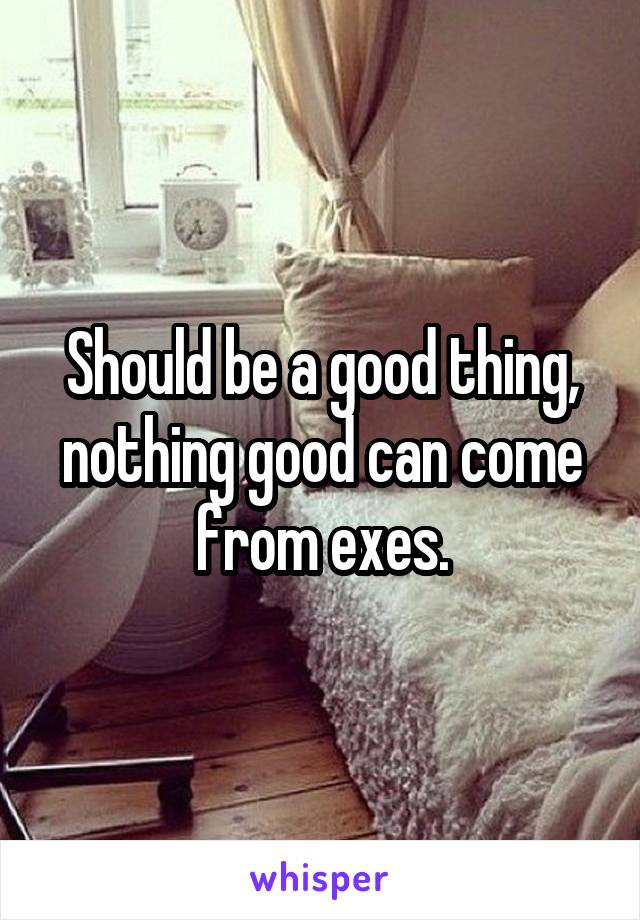 Should be a good thing, nothing good can come from exes.