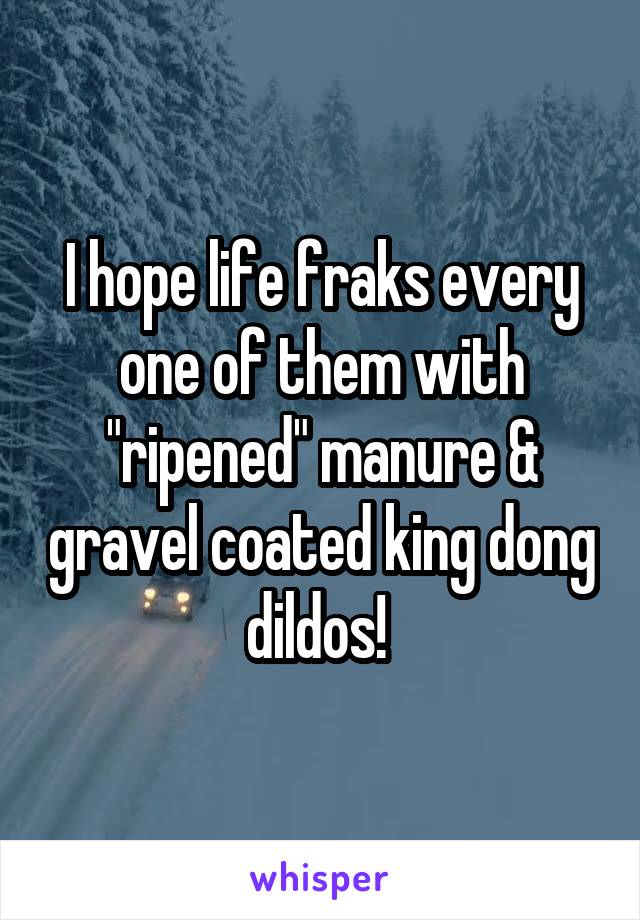 I hope life fraks every one of them with "ripened" manure & gravel coated king dong dildos! 