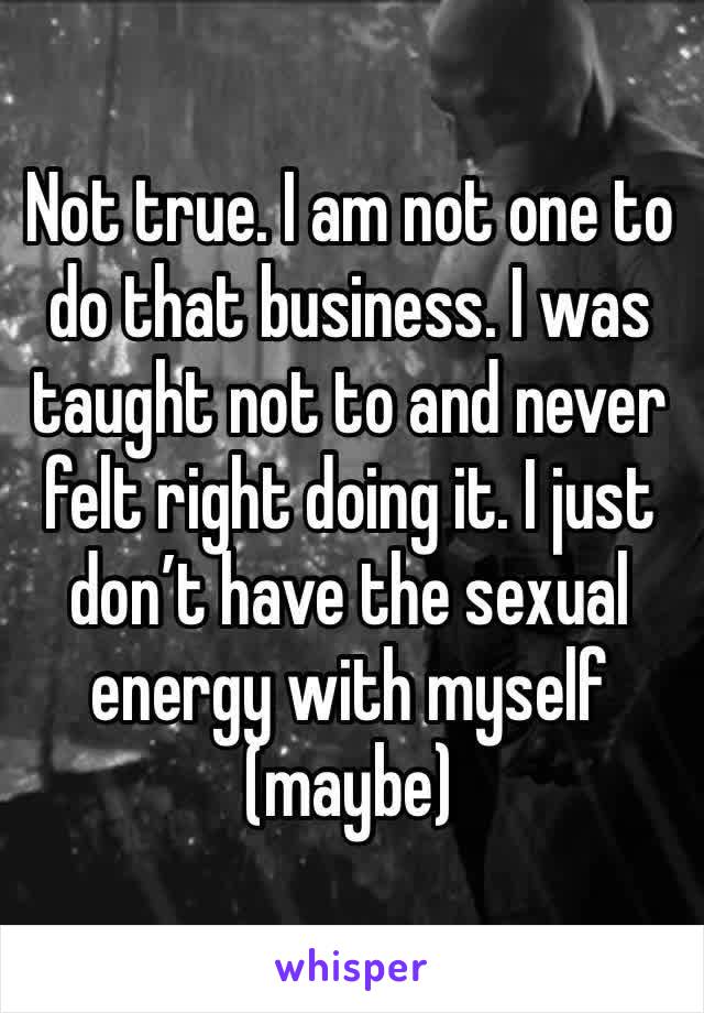 Not true. I am not one to do that business. I was taught not to and never felt right doing it. I just don’t have the sexual energy with myself (maybe)