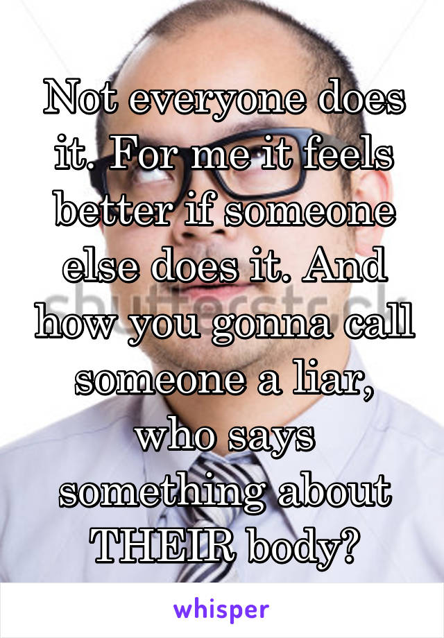 Not everyone does it. For me it feels better if someone else does it. And how you gonna call someone a liar, who says something about THEIR body?