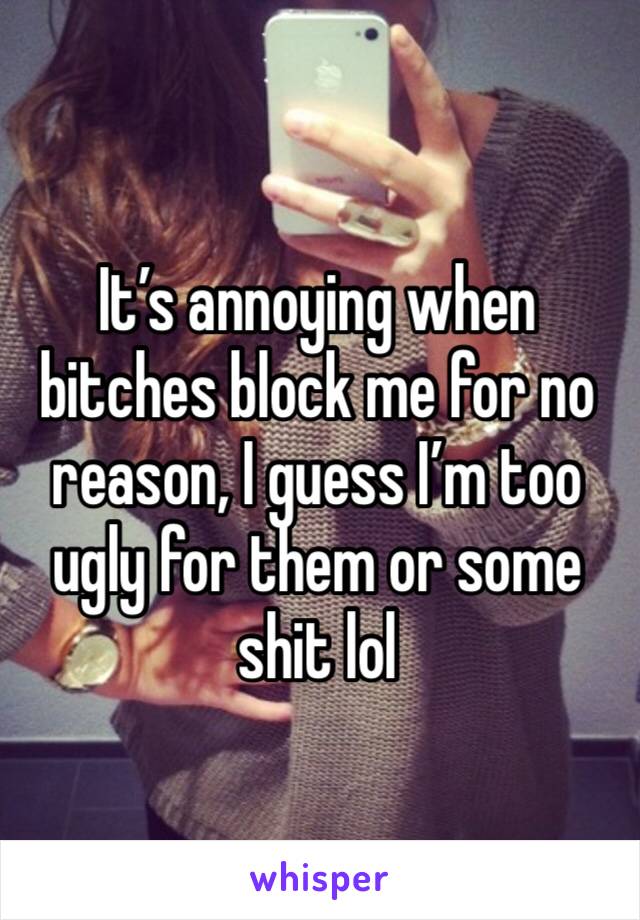 It’s annoying when bitches block me for no reason, I guess I’m too ugly for them or some shit lol 