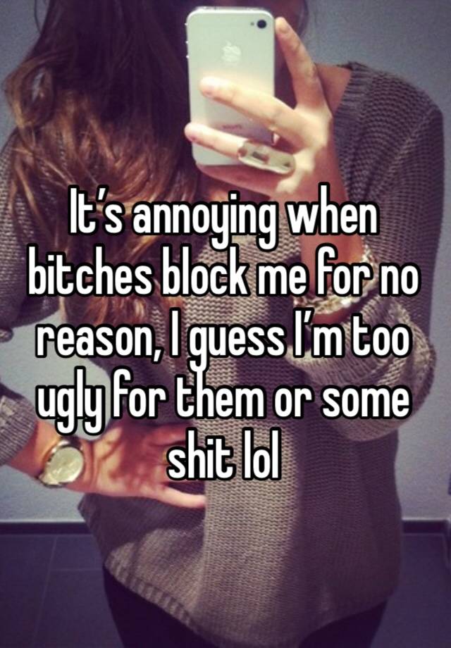 It’s annoying when bitches block me for no reason, I guess I’m too ugly for them or some shit lol 