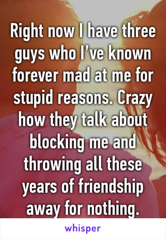 Right now I have three guys who I’ve known forever mad at me for stupid reasons. Crazy how they talk about blocking me and throwing all these years of friendship away for nothing. 