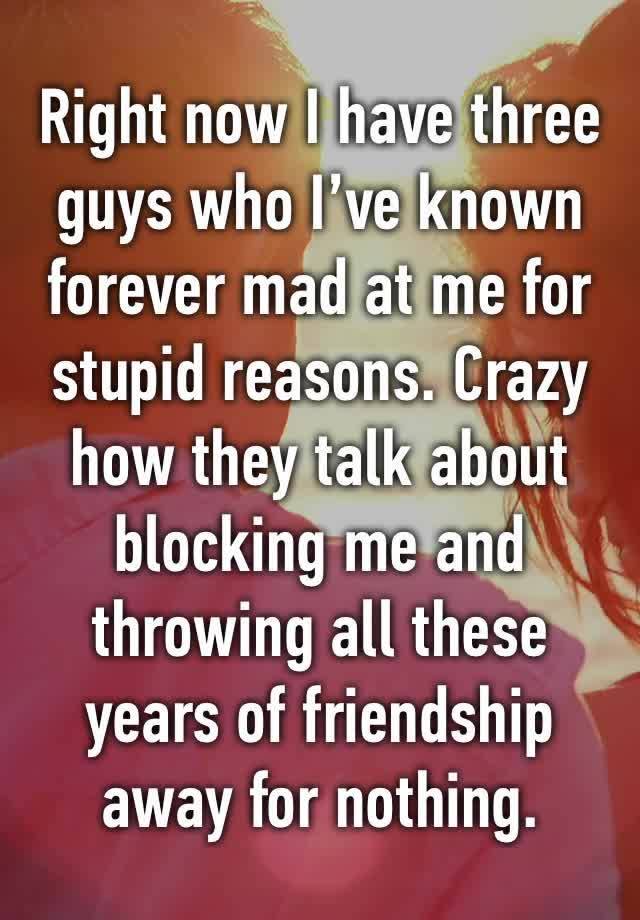 Right now I have three guys who I’ve known forever mad at me for stupid reasons. Crazy how they talk about blocking me and throwing all these years of friendship away for nothing. 