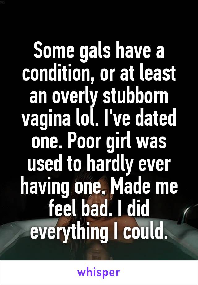 Some gals have a condition, or at least an overly stubborn vagina lol. I've dated one. Poor girl was used to hardly ever having one. Made me feel bad. I did everything I could.