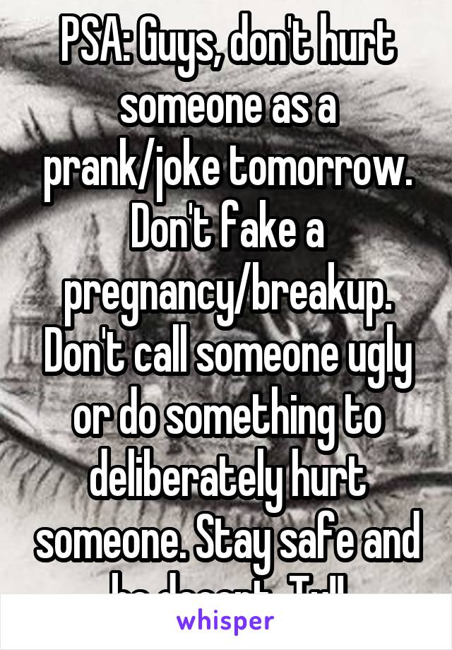 PSA: Guys, don't hurt someone as a prank/joke tomorrow. Don't fake a pregnancy/breakup. Don't call someone ugly or do something to deliberately hurt someone. Stay safe and be decent. Ty!!