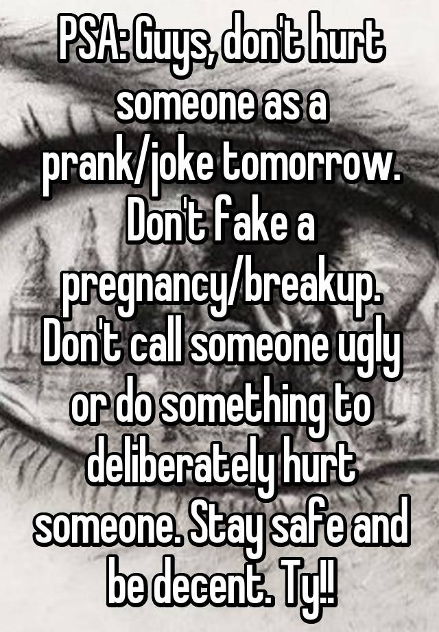 PSA: Guys, don't hurt someone as a prank/joke tomorrow. Don't fake a pregnancy/breakup. Don't call someone ugly or do something to deliberately hurt someone. Stay safe and be decent. Ty!!