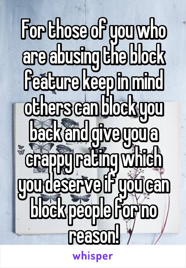 For those of you who are abusing the block feature keep in mind others can block you back and give you a crappy rating which you deserve if you can block people for no reason!