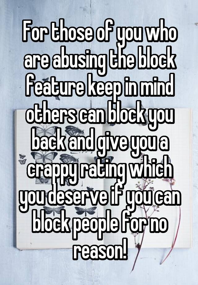 For those of you who are abusing the block feature keep in mind others can block you back and give you a crappy rating which you deserve if you can block people for no reason!