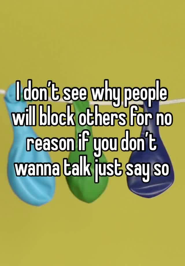 I don’t see why people will block others for no reason if you don’t wanna talk just say so 