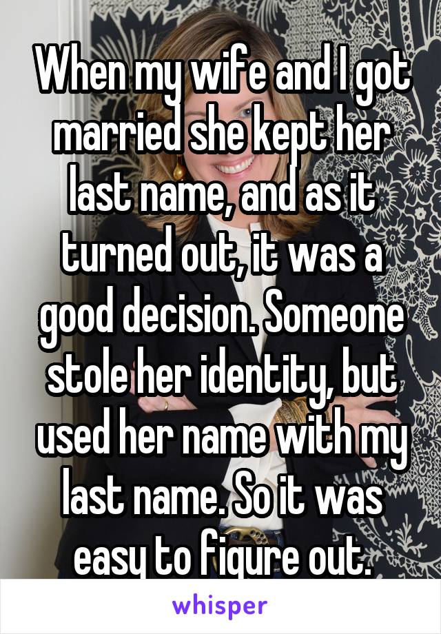 When my wife and I got married she kept her last name, and as it turned out, it was a good decision. Someone stole her identity, but used her name with my last name. So it was easy to figure out.