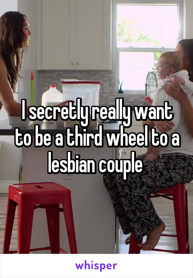 I secretly really want to be a third wheel to a lesbian couple 