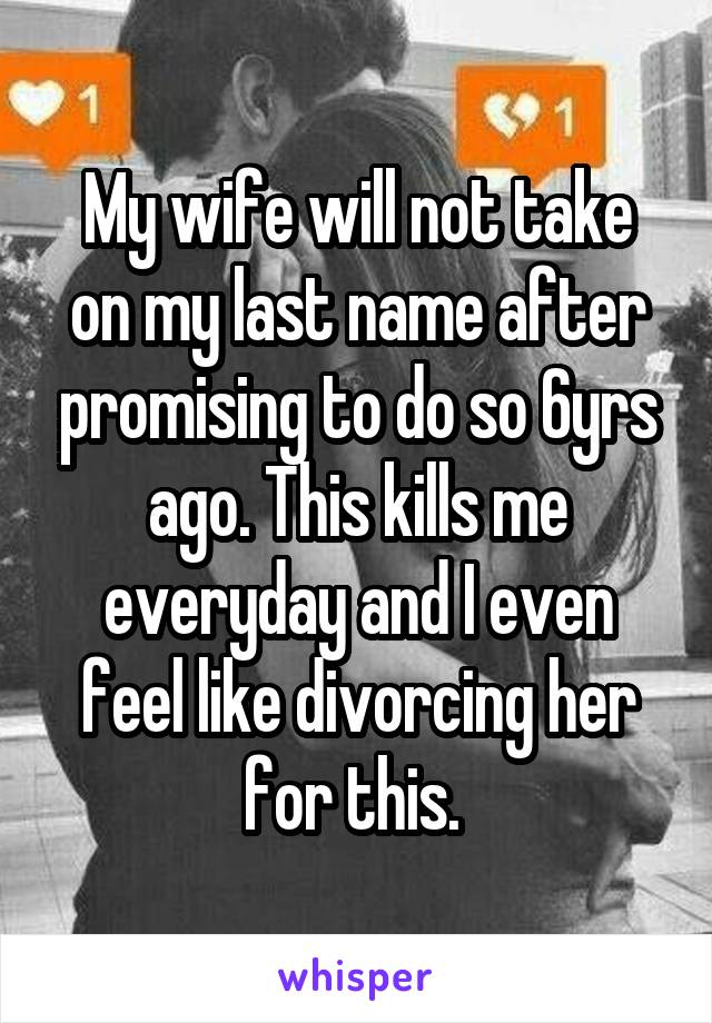 My wife will not take on my last name after promising to do so 6yrs ago. This kills me everyday and I even feel like divorcing her for this. 