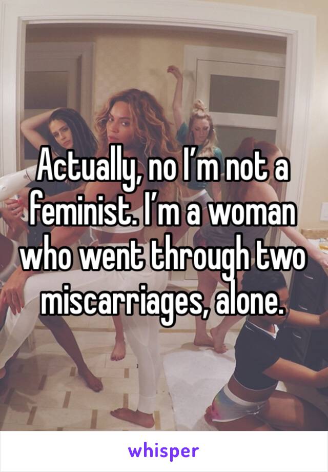 Actually, no I’m not a feminist. I’m a woman who went through two miscarriages, alone. 