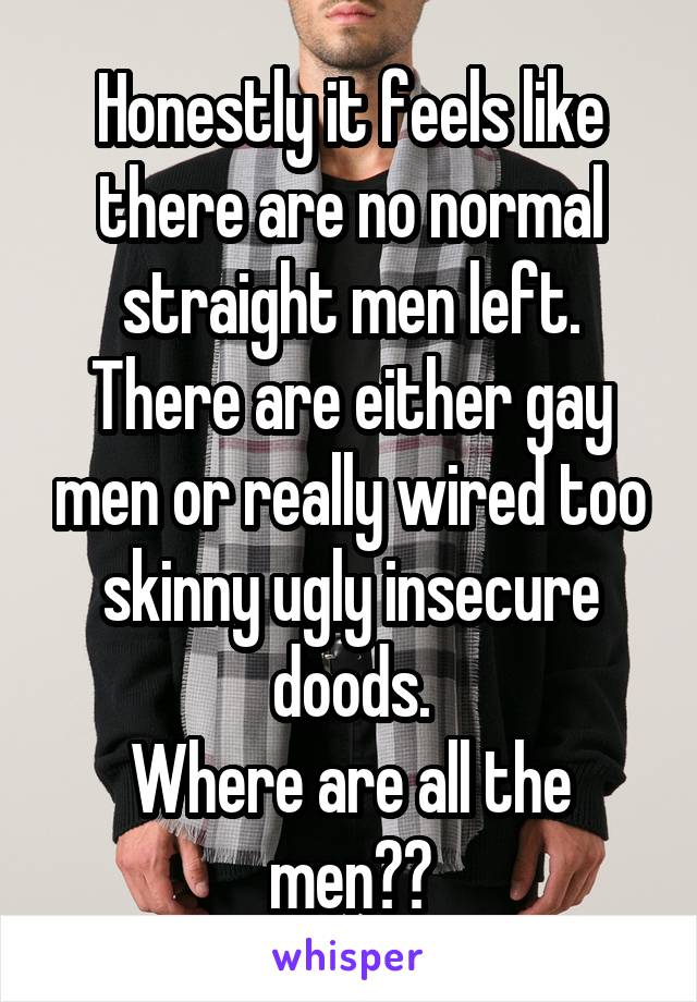 Honestly it feels like there are no normal straight men left. There are either gay men or really wired too skinny ugly insecure doods.
Where are all the men??