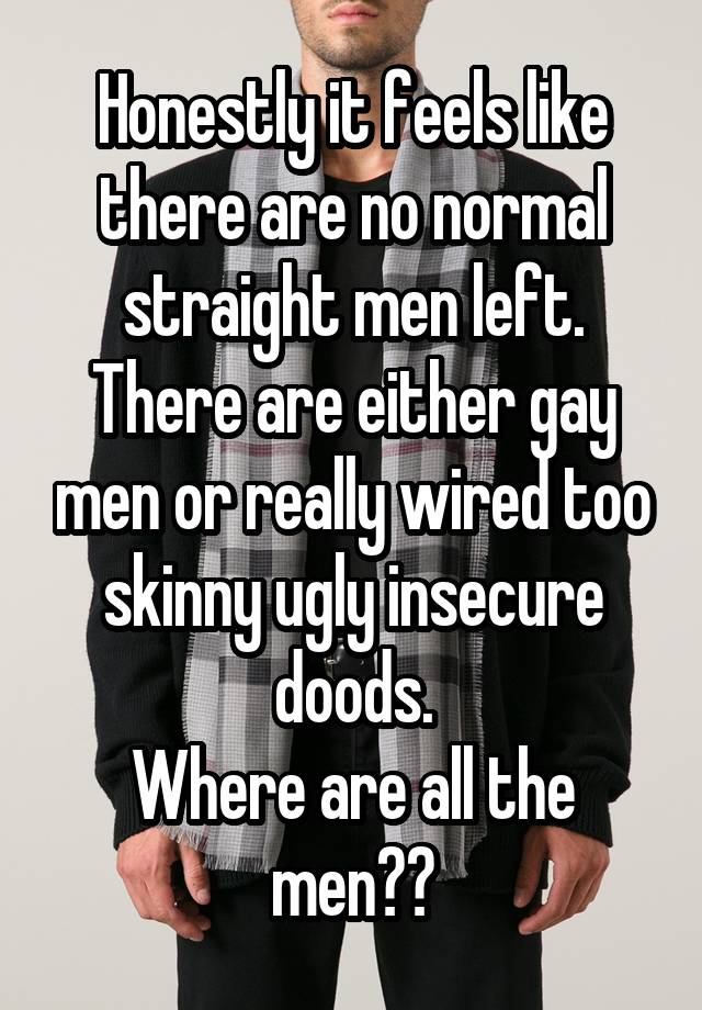 Honestly it feels like there are no normal straight men left. There are either gay men or really wired too skinny ugly insecure doods.
Where are all the men??