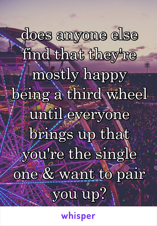 does anyone else find that they're mostly happy being a third wheel until everyone brings up that you're the single one & want to pair you up?