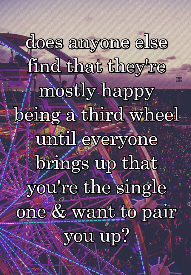 does anyone else find that they're mostly happy being a third wheel until everyone brings up that you're the single one & want to pair you up?